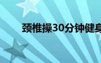 颈椎操30分钟健身操视频（颈椎操）