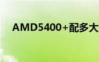 AMD5400+配多大内存（AMD5400 ）