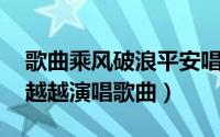 歌曲乘风破浪平安唱的（乘风破浪 平安、喻越越演唱歌曲）