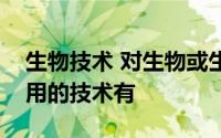 生物技术 对生物或生物的成分进行改造和利用的技术有