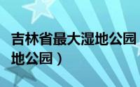 吉林省最大湿地公园（吉林松原哈达山省级湿地公园）