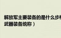 解放军主要装备的是什么步枪（步枪 单兵肩射式长管枪械类武器装备统称）