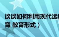 谈谈如何利用现代远程教育促进（现代远程教育 教育形式）