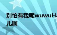 别怕有我呢wuwuHa宝贝去哪儿啊宝贝去哪儿啊