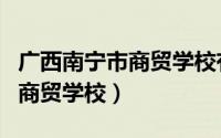 广西南宁市商贸学校有几个校区（广西南宁市商贸学校）