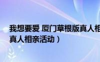 我想要爱 厦门草根版真人相亲活动（我想要爱 厦门草根版真人相亲活动）