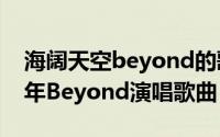 海阔天空beyond的歌（海阔天空 香港1993年Beyond演唱歌曲）