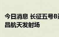 今日消息 长征五号B遥四运载火箭安全运抵文昌航天发射场