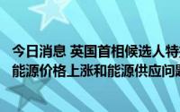 今日消息 英国首相候选人特拉斯：如能当选，将立即就解决能源价格上涨和能源供应问题采取行动
