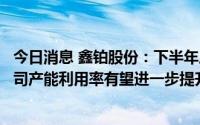 今日消息 鑫铂股份：下半年后期硅料价格可预见的下降，公司产能利用率有望进一步提升