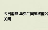 今日消息 乌克兰国家核能公司称扎波罗热核电站5号机组被关闭