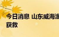 今日消息 山东威海渔船遇险沉没，已有11人获救