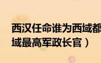 西汉任命谁为西域都护府（西域都护 汉代西域最高军政长官）