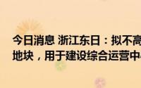 今日消息 浙江东日：拟不高于6000万元参与竞拍温州核心地块，用于建设综合运营中心