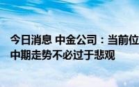 今日消息 中金公司：当前位置处于A股市场历史偏低位，对中期走势不必过于悲观