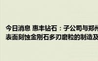 今日消息 惠丰钻石：子公司与郑州航院签订产学研合作协议，重点研究表面刻蚀金刚石多刃磨粒的制造及其在半导体材料加工应用