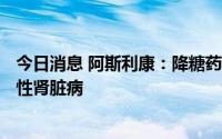 今日消息 阿斯利康：降糖药Forxiga在中国获批用于治疗慢性肾脏病