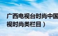 广西电视台时尚中国节目（时尚中国 广西卫视时尚类栏目）