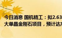 今日消息 国机精工：拟2.63亿元投资新型高功率MPCVD法大单晶金刚石项目，预计达产后实现利润5181万元