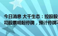 今日消息 大千生态：控股股东正筹划股份协议转让事宜，公司股票明起停牌，预计停牌不超2个交易日