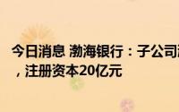 今日消息 渤海银行：子公司渤银理财有限责任公司获准开业，注册资本20亿元