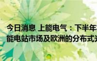 今日消息 上能电气：下半年将开拓以北美市场为主的大型储能电站市场及欧洲的分布式光伏及户储市场