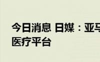 今日消息 日媒：亚马逊考虑在日本创建线上医疗平台