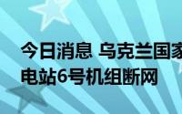 今日消息 乌克兰国家核电公司：扎波罗热核电站6号机组断网