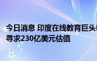 今日消息 印度在线教育巨头Byju's本周或完成新一轮融资，寻求230亿美元估值