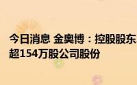 今日消息 金奥博：控股股东、实控人之一致行动人拟减持不超154万股公司股份