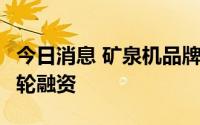 今日消息 矿泉机品牌“家里泉”完成近亿元B轮融资