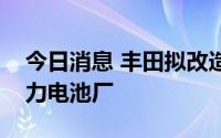 今日消息 丰田拟改造两座日本发动机厂为动力电池厂