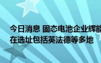 今日消息 固态电池企业辉能科技将投资80亿美元建厂，潜在选址包括英法德等多地