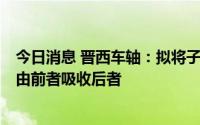 今日消息 晋西车轴：拟将子公司晋西车辆、晋西装备合并，由前者吸收后者