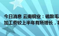 今日消息 云南铜业：硫酸毛利贡献较上期增加，预计下半年加工费较上半年有所增长，将对下半年利润有支撑