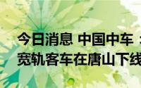 今日消息 中国中车：出口巴基斯坦的230辆宽轨客车在唐山下线