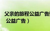 父亲的旅程公益广告影评400字（父亲的旅程 公益广告）