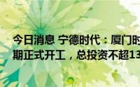 今日消息 宁德时代：厦门时代新能源电池产业基地项目 一期正式开工，总投资不超130亿元