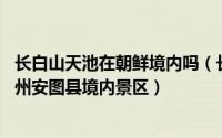 长白山天池在朝鲜境内吗（长白山天池火山 延边朝鲜族自治州安图县境内景区）