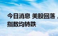 今日消息 美股回落，道指、纳指、标普500指数均转跌