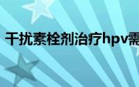 干扰素栓剂治疗hpv需要几个疗程（干扰素）