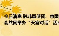 今日消息 驻非盟使团、中国载人航天工程办公室与非盟委员会共同举办“天宫对话”活动