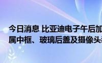 今日消息 比亚迪电子午后加速上涨，公司为Mate50Pro金属中框、玻璃后盖及摄像头装饰件主力供应商