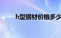 h型钢材价格多少钱一吨（H型钢）