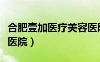 合肥壹加医疗美容医院地址（合肥壹加壹美容医院）