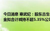 今日消息 寒武纪：股东古生代创投、宁波瀚高及国投创业基金拟合计减持不超5.35%公司股份