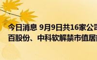今日消息 9月9日共16家公司限售股解禁，上海谊众-U、菜百股份、中科软解禁市值居前