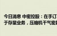 今日消息 中密控股：在手订单仍处于高位，增量业务占比高于存量业务，压缩机干气密封订单增长明显