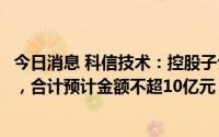今日消息 科信技术：控股子公司签订长期采购框架合作协议，合计预计金额不超10亿元