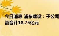 今日消息 浦东建设：子公司中标9项重大工程项目，中标金额合计18.75亿元